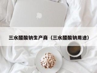三水醋酸钠生产商（三水醋酸钠用途）