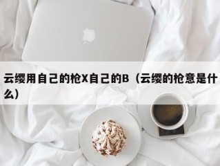 云缨用自己的枪X自己的B（云缨的枪意是什么）