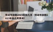 劳动节放假2023年放几天（劳动节放假2023年放几天贵州）