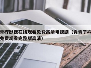 青柠影视在线观看免费高清电视剧（青青子衿免费观看完整版高清）
