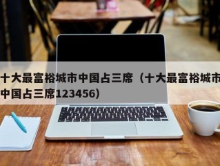 十大最富裕城市中国占三席（十大最富裕城市中国占三席123456）