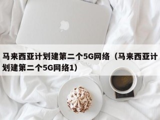 马来西亚计划建第二个5G网络（马来西亚计划建第二个5G网络1）
