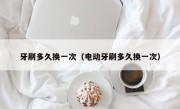 牙刷多久换一次（电动牙刷多久换一次）