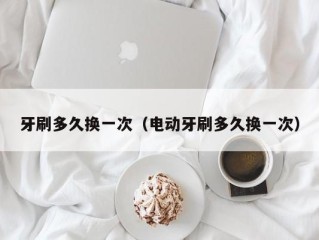 牙刷多久换一次（电动牙刷多久换一次）