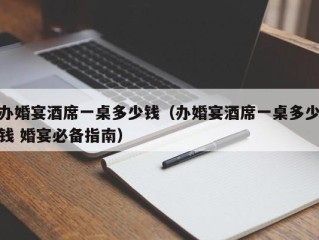 办婚宴酒席一桌多少钱（办婚宴酒席一桌多少钱 婚宴必备指南）