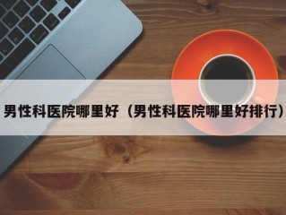 男性科医院哪里好（男性科医院哪里好排行）