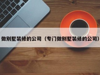 做别墅装修的公司（专门做别墅装修的公司）