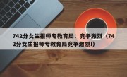 742分女生报师专教育局：竞争激烈（742分女生报师专教育局竞争激烈!）