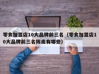 零食加盟店10大品牌前三名（零食加盟店10大品牌前三名陈皮有哪些）