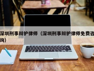 深圳刑事辩护律师（深圳刑事辩护律师免费咨询）