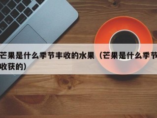 芒果是什么季节丰收的水果（芒果是什么季节收获的）