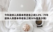 今年退休人员基本养老金上调3.8%（今年退休人员基本养老金上调38%是多少钱）