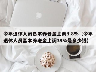 今年退休人员基本养老金上调3.8%（今年退休人员基本养老金上调38%是多少钱）
