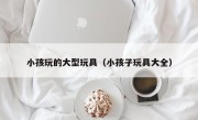 小孩玩的大型玩具（小孩子玩具大全）