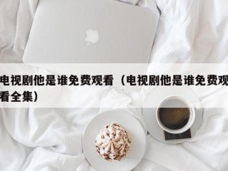 电视剧他是谁免费观看（电视剧他是谁免费观看全集）