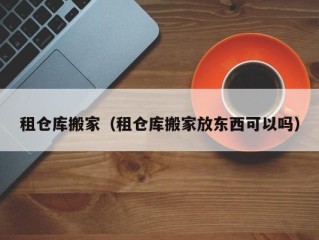 租仓库搬家（租仓库搬家放东西可以吗）