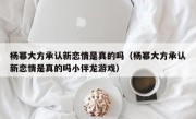 杨幂大方承认新恋情是真的吗（杨幂大方承认新恋情是真的吗小伴龙游戏）