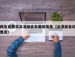 网友自费买冰淇淋去车展现场发（冰淇淋自动售卖）