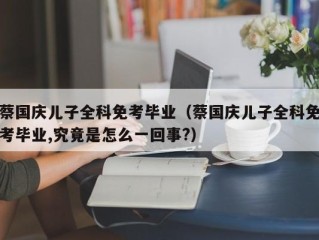 蔡国庆儿子全科免考毕业（蔡国庆儿子全科免考毕业,究竟是怎么一回事?）
