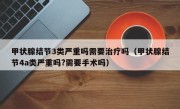 甲状腺结节3类严重吗需要治疗吗（甲状腺结节4a类严重吗?需要手术吗）