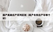国产美国日产系列区别（美产车和日产车哪个好）