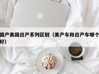 国产美国日产系列区别（美产车和日产车哪个好）