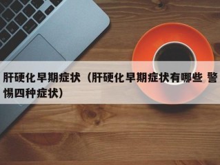 肝硬化早期症状（肝硬化早期症状有哪些 警惕四种症状）