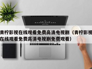 青柠影视在线观看免费高清电视剧（青柠影视在线观看免费高清电视剧免费观看）
