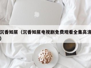 沉香如屑（沉香如屑电视剧免费观看全集高清）