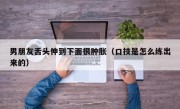 男朋友舌头伸到下面很肿胀（口技是怎么练出来的）