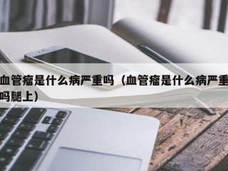 血管瘤是什么病严重吗（血管瘤是什么病严重吗腿上）