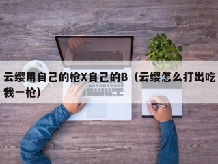 云缨用自己的枪X自己的B（云缨怎么打出吃我一枪）