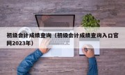 初级会计成绩查询（初级会计成绩查询入口官网2023年）