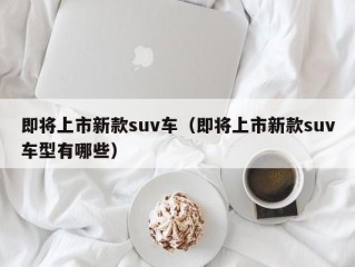 即将上市新款suv车（即将上市新款suv车型有哪些）