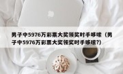 男子中5976万彩票大奖领奖时手哆嗦（男子中5976万彩票大奖领奖时手哆嗦?）