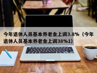 今年退休人员基本养老金上调3.8%（今年退休人员基本养老金上调38%1）