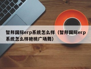 智邦国际erp系统怎么样（智邦国际erp系统怎么样艳桃广场舞）
