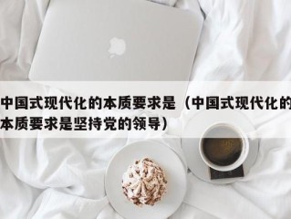 中国式现代化的本质要求是（中国式现代化的本质要求是坚持党的领导）