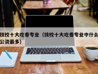 技校十大吃香专业（技校十大吃香专业中什么公资最多）