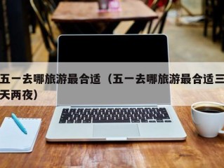 五一去哪旅游最合适（五一去哪旅游最合适三天两夜）