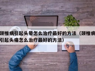 颈椎病引起头晕怎么治疗最好的方法（颈椎病引起头痛怎么治疗最好的方法）