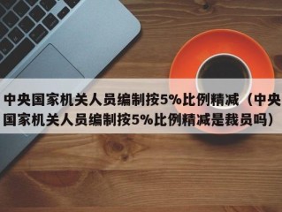 中央国家机关人员编制按5%比例精减（中央国家机关人员编制按5%比例精减是裁员吗）