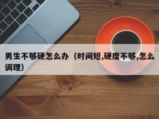 男生不够硬怎么办（时间短,硬度不够,怎么调理）