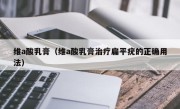 维a酸乳膏（维a酸乳膏治疗扁平疣的正确用法）