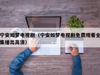 宁安如梦电视剧（宁安如梦电视剧免费观看全集播出高清）