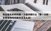 和女朋友的妈妈第一次聊天聊什么（第一次和女朋友的妈妈聊天该怎么说）