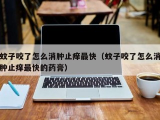 蚊子咬了怎么消肿止痒最快（蚊子咬了怎么消肿止痒最快的药膏）