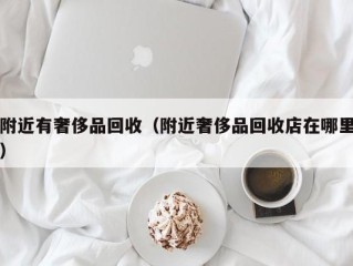 附近有奢侈品回收（附近奢侈品回收店在哪里）