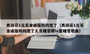 男孩花1元买金戒指妈妈慌了（男孩花1元买金戒指妈妈慌了儿言睡觉歌lv童睡觉歌曲）