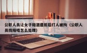 公职人员让女子陪酒遭拒后打人被拘（公职人员找陪唱怎么处理）
